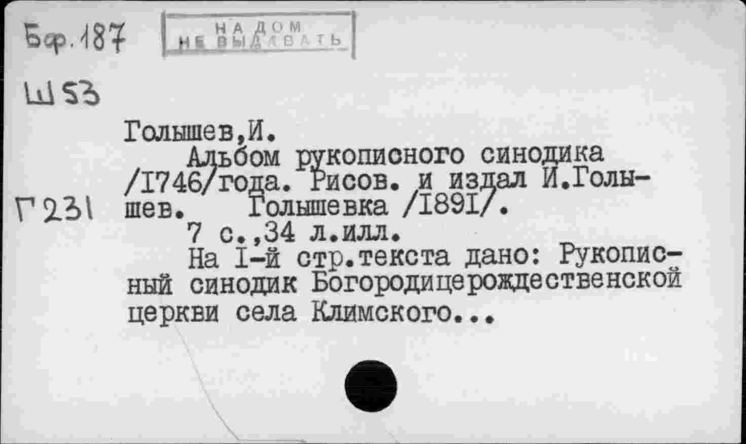 ﻿
Голышев,И.
Альбом рукописного синодика /1746/года. Рисов, и издал И.Голы-шев. Голышевка /1891/.
7 с.,34 л.илл.
На 1-й стр.текста дано: Рукописный синодик Богородицерождественской церкви села Климского...